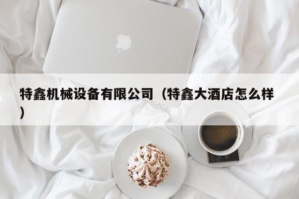 特鑫機(jī)械設(shè)備有限公司（特鑫大酒店怎么樣 ）