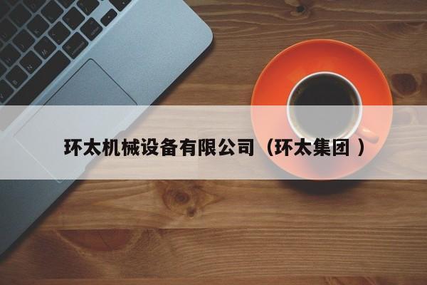 環(huán)太機(jī)械設(shè)備有限公司（環(huán)太集團(tuán) ）